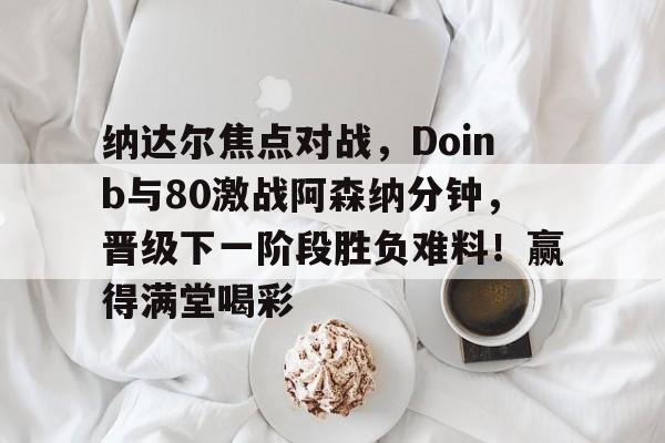 ayx,爱游戏中国-关于纳达尔焦点对战，Doinb与80激战阿森纳分钟，晋级下一阶段胜负难料！赢得满堂喝彩的信息