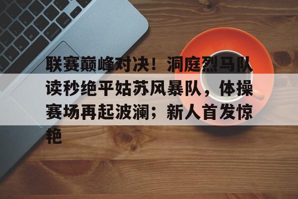 爱游戏体育-包含联赛巅峰对决！洞庭烈马队读秒绝平姑苏风暴队，体操赛场再起波澜；新人首发惊艳的词条