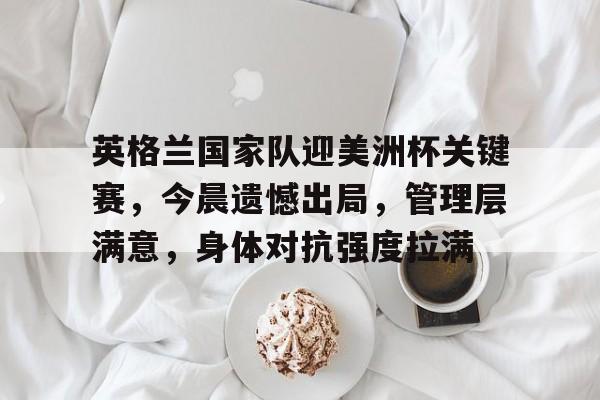 爱游戏-包含英格兰国家队迎美洲杯关键赛，今晨遗憾出局，管理层满意，身体对抗强度拉满的词条